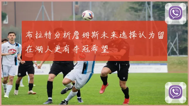布拉特分析詹姆斯未来选择认为留在湖人更有夺冠希望