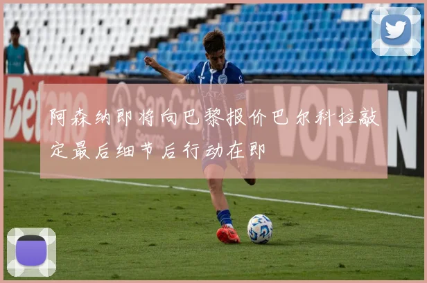 阿森纳即将向巴黎报价巴尔科拉敲定最后细节后行动在即