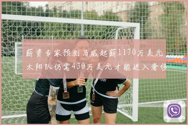 薪资专家预测马威起薪1170万美元太阳队仍需430万美元才能进入奢侈税