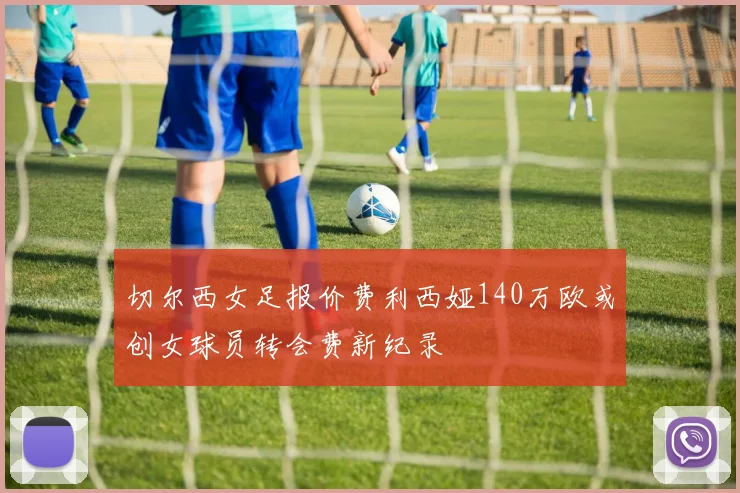 切尔西女足报价费利西娅140万欧或创女球员转会费新纪录