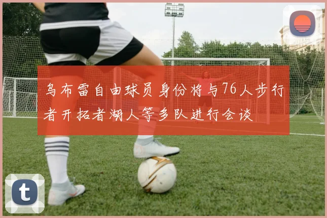 乌布雷自由球员身份将与76人步行者开拓者湖人等多队进行会谈