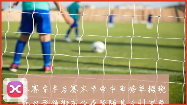 本赛季季后赛末节命中率榜单揭晓凯尔登领衔布伦森紧随其后41岁詹姆斯也在其中