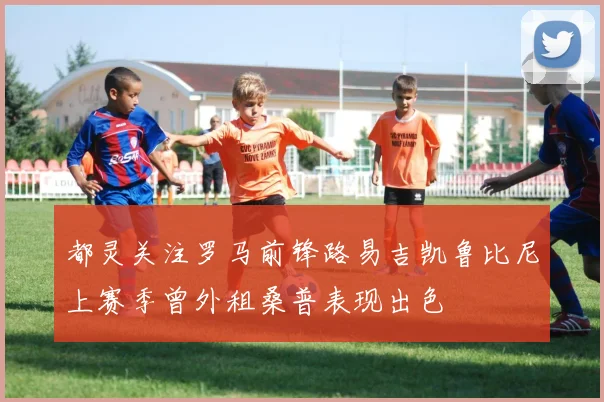 都灵关注罗马前锋路易吉凯鲁比尼上赛季曾外租桑普表现出色