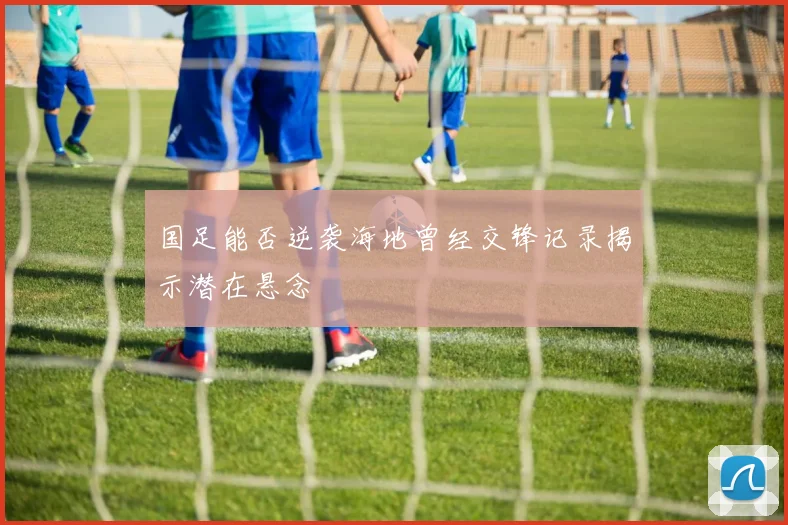 国足能否逆袭海地曾经交锋记录揭示潜在悬念