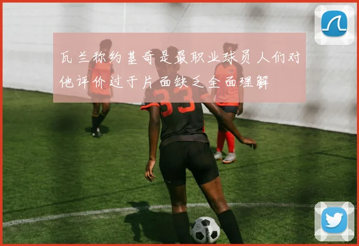 瓦兰称约基奇是最职业球员人们对他评价过于片面缺乏全面理解