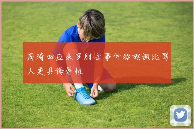 周琦回应米罗肘击事件称嘲讽比骂人更具侮辱性