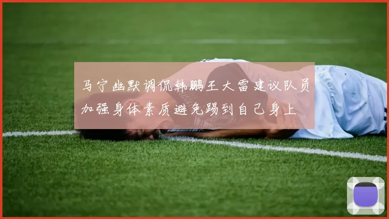 马宁幽默调侃韩鹏王大雷建议队员加强身体素质避免踢到自己身上
