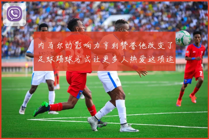 内马尔的影响力亨利赞誉他改变了足球踢球方式让更多人热爱这项运动