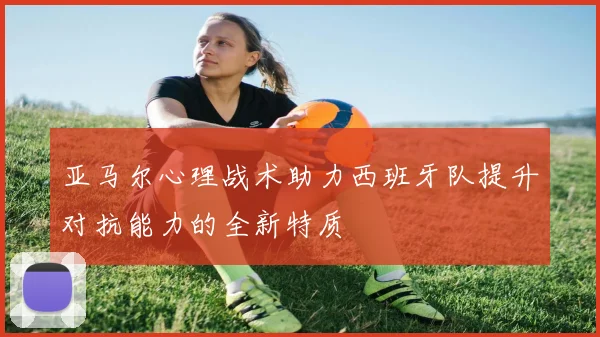 亚马尔心理战术助力西班牙队提升对抗能力的全新特质