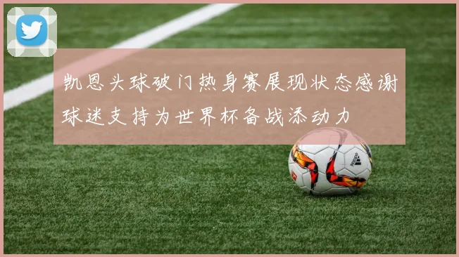 凯恩头球破门热身赛展现状态感谢球迷支持为世界杯备战添动力