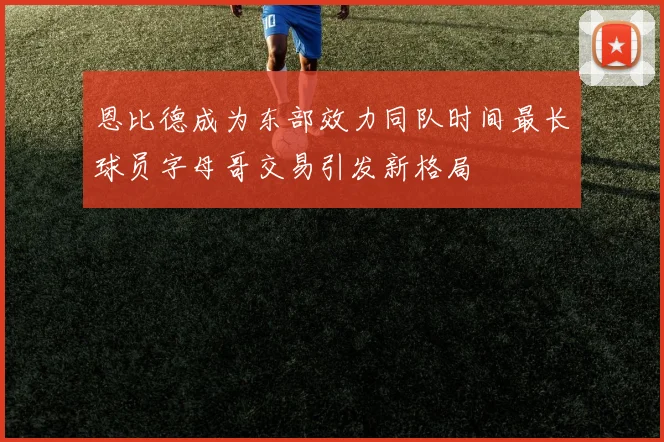 恩比德成为东部效力同队时间最长球员字母哥交易引发新格局