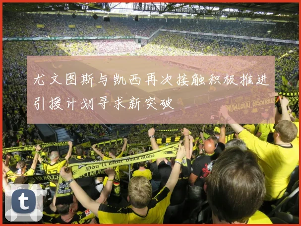 尤文图斯与凯西再次接触积极推进引援计划寻求新突破