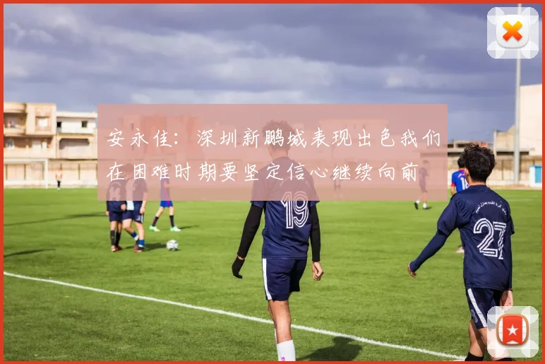 安永佳：深圳新鹏城表现出色我们在困难时期要坚定信心继续向前